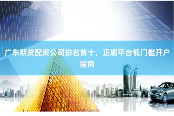 广东期货配资公司排名前十，正规平台低门槛开户指南